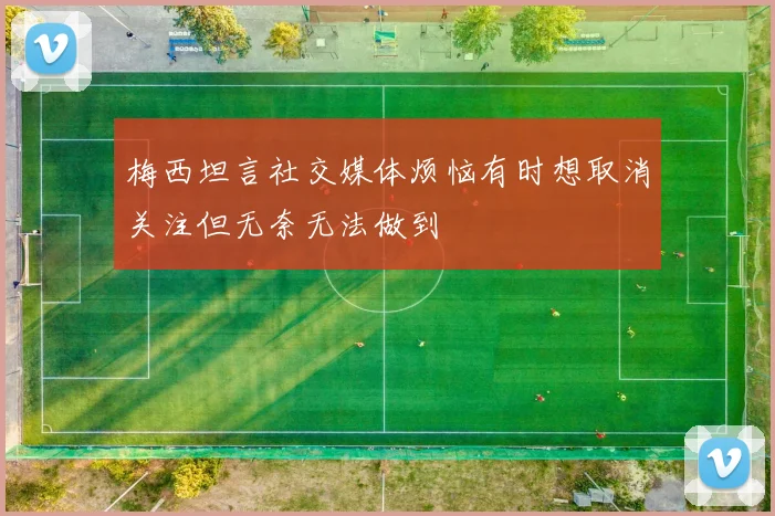 梅西坦言社交媒体烦恼有时想取消关注但无奈无法做到