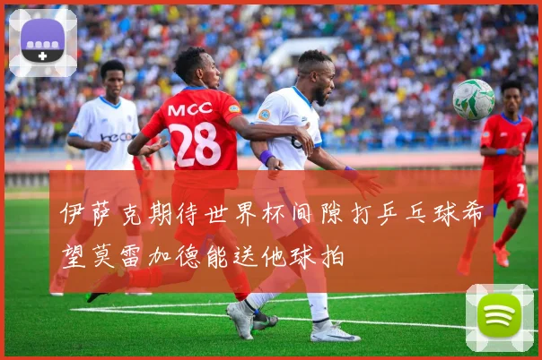 伊萨克期待世界杯间隙打乒乓球希望莫雷加德能送他球拍