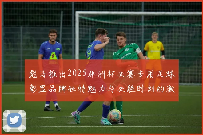 彪马推出2025非洲杯决赛专用足球彰显品牌独特魅力与决胜时刻的激情