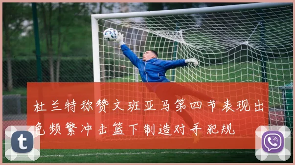 杜兰特称赞文班亚马第四节表现出色频繁冲击篮下制造对手犯规