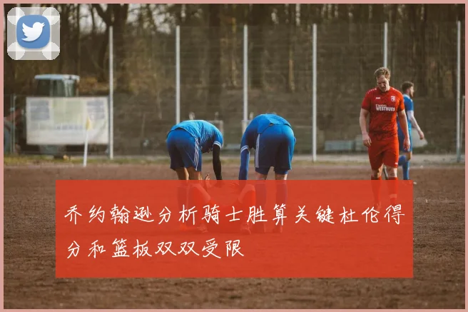 乔约翰逊分析骑士胜算关键杜伦得分和篮板双双受限