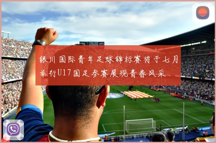 银川国际青年足球锦标赛将于七月举行U17国足参赛展现青春风采
