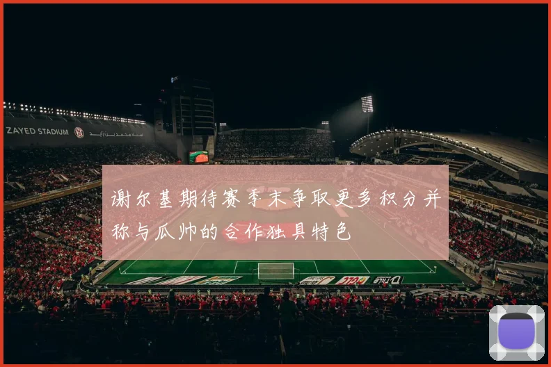 谢尔基期待赛季末争取更多积分并称与瓜帅的合作独具特色