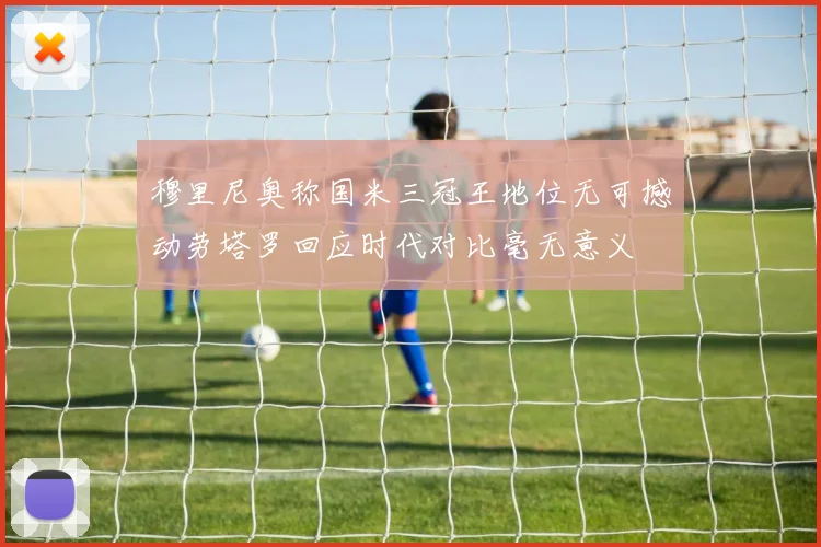穆里尼奥称国米三冠王地位无可撼动劳塔罗回应时代对比毫无意义