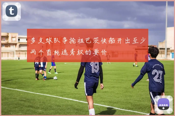 多支球队争抢祖巴茨快船开出至少两个首轮选秀权的要价