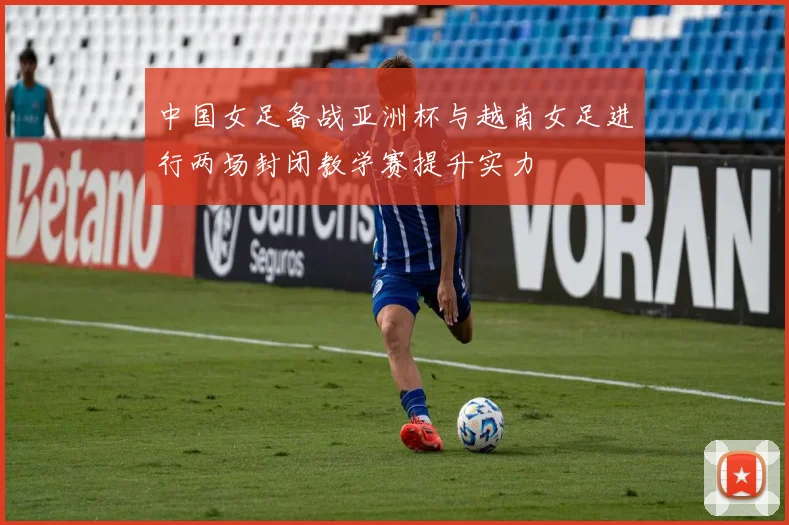 中国女足备战亚洲杯与越南女足进行两场封闭教学赛提升实力