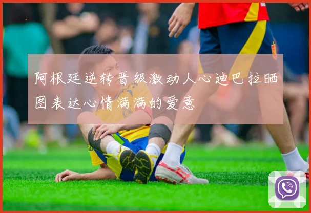 阿根廷逆转晋级激动人心迪巴拉晒图表达心情满满的爱意