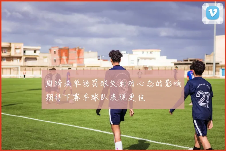 周琦谈单场罚球失利对心态的影响期待下赛季球队表现更佳