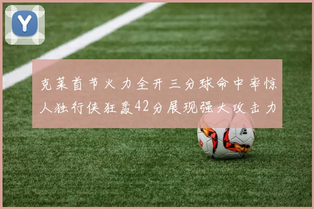 克莱首节火力全开三分球命中率惊人独行侠狂轰42分展现强大攻击力