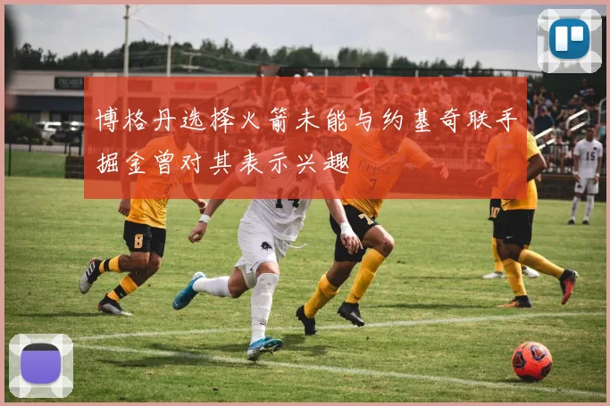 博格丹选择火箭未能与约基奇联手掘金曾对其表示兴趣